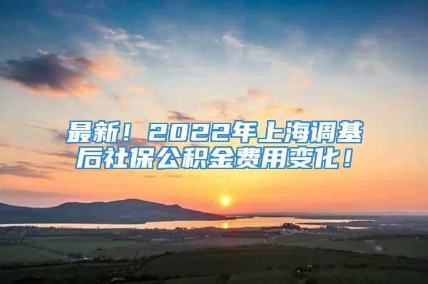 最新！2022年上海调基后社保公积金费用变化！