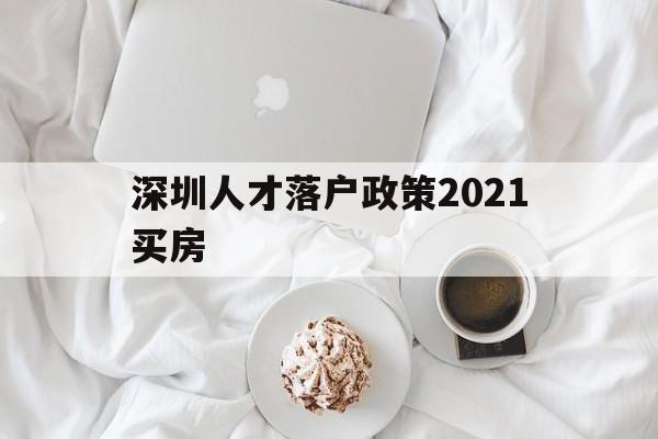 深圳人才落户政策2021买房(深圳市人才引进落户政策2021) 深圳学历入户