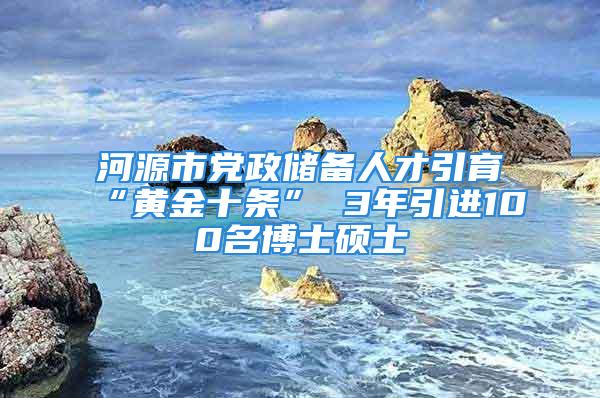 河源市党政储备人才引育“黄金十条” 3年引进100名博士硕士