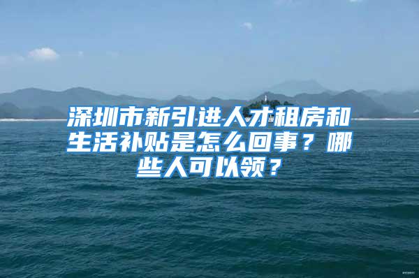 深圳市新引进人才租房和生活补贴是怎么回事？哪些人可以领？