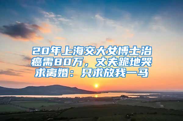 20年上海交大女博士治癌需80万，丈夫跪地哭求离婚：只求放我一马