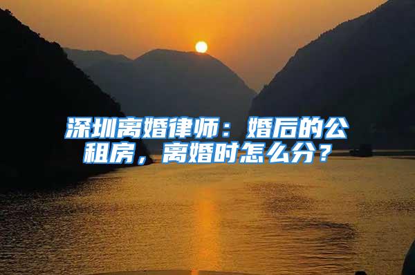 深圳离婚律师：婚后的公租房，离婚时怎么分？