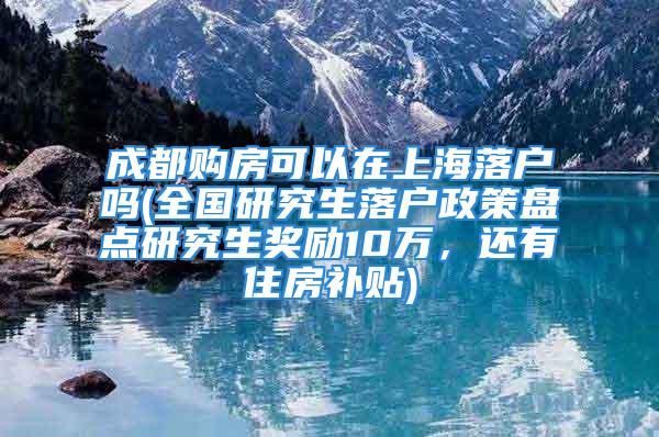 成都购房可以在上海落户吗(全国研究生落户政策盘点研究生奖励10万，还有住房补贴)