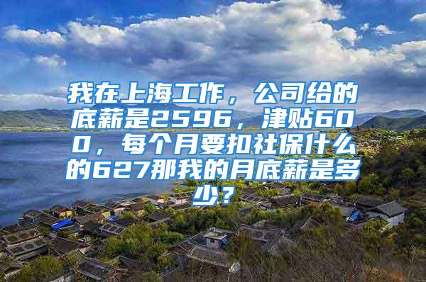 我在上海工作，公司给的底薪是2596，津贴600，每个月要扣社保什么的627那我的月底薪是多少？