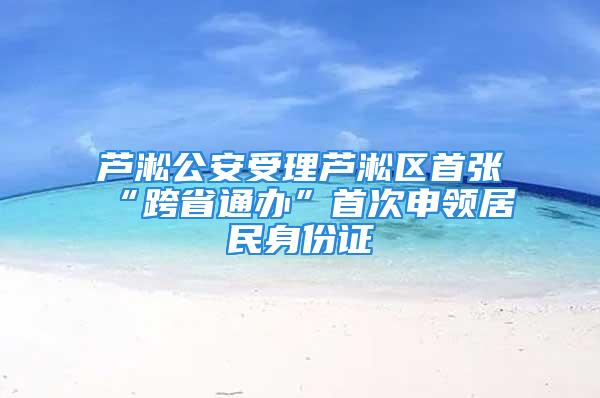 芦淞公安受理芦淞区首张“跨省通办”首次申领居民身份证