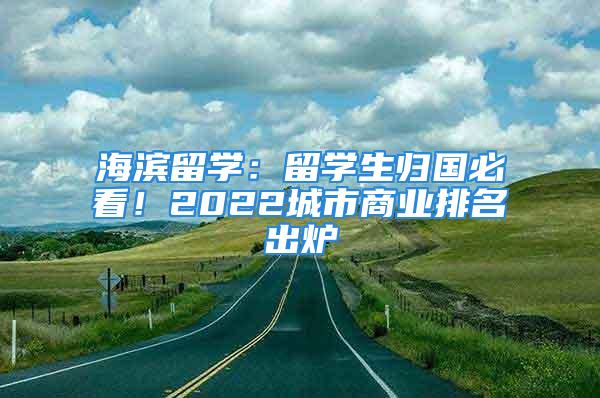 海滨留学：留学生归国必看！2022城市商业排名出炉