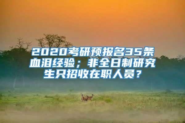 2020考研预报名35条血泪经验；非全日制研究生只招收在职人员？