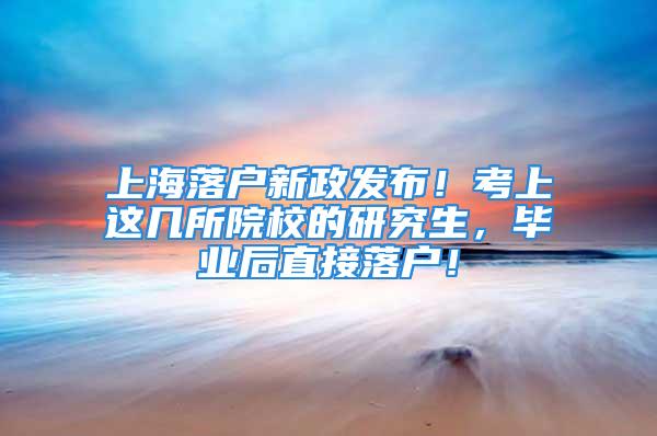 上海落户新政发布！考上这几所院校的研究生，毕业后直接落户！