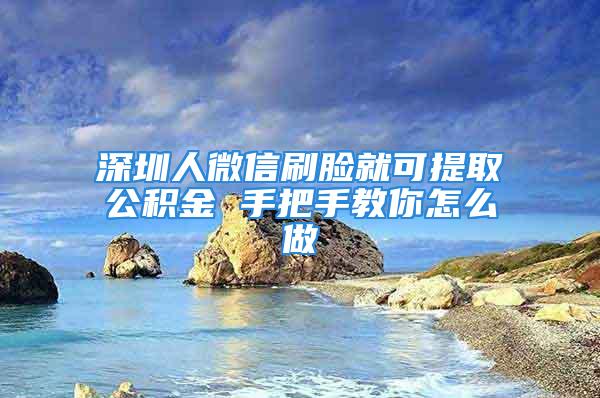 深圳人微信刷脸就可提取公积金 手把手教你怎么做