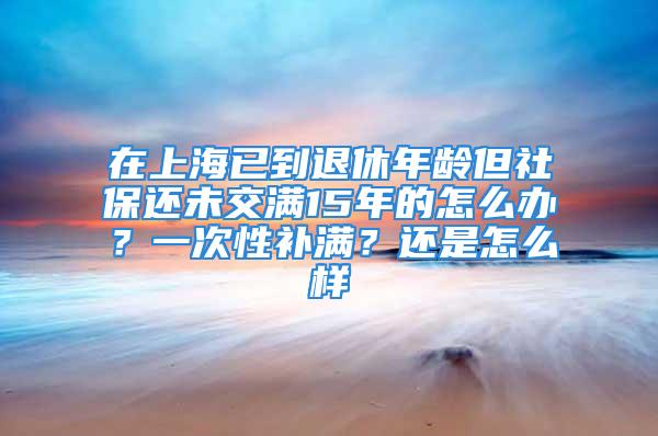 在上海已到退休年龄但社保还未交满15年的怎么办？一次性补满？还是怎么样