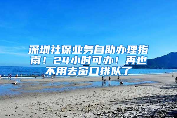 深圳社保业务自助办理指南！24小时可办！再也不用去窗口排队了