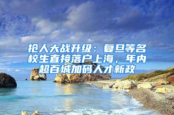 抢人大战升级：复旦等名校生直接落户上海，年内超百城加码人才新政