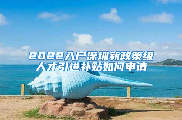 2022入户深圳新政策级人才引进补贴如何申请