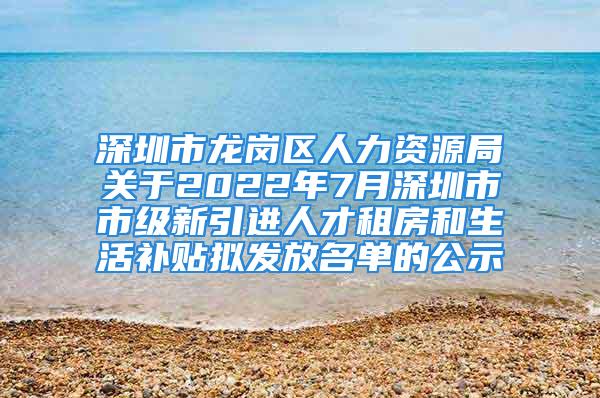 深圳市龙岗区人力资源局关于2022年7月深圳市市级新引进人才租房和生活补贴拟发放名单的公示