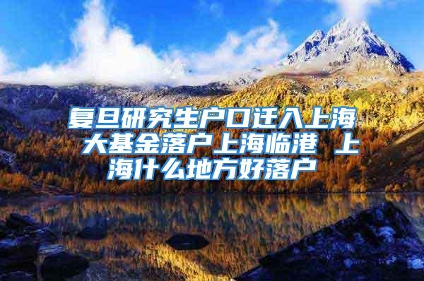 复旦研究生户口迁入上海 大基金落户上海临港 上海什么地方好落户