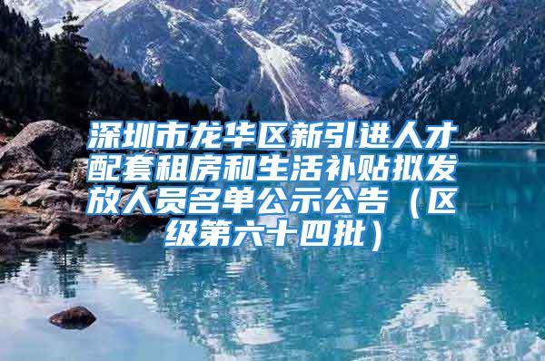 深圳市龙华区新引进人才配套租房和生活补贴拟发放人员名单公示公告（区级第六十四批）