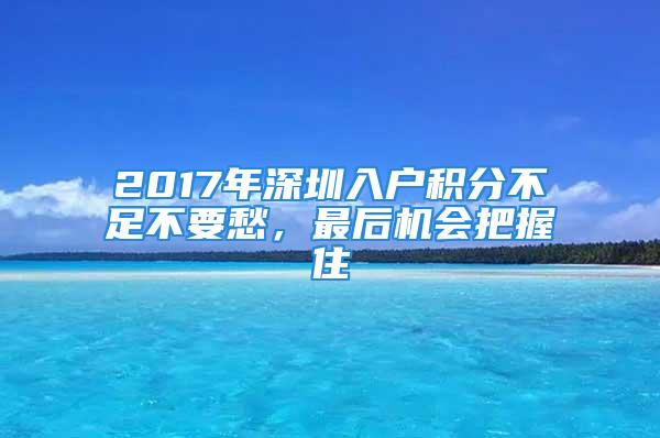 2017年深圳入户积分不足不要愁，最后机会把握住