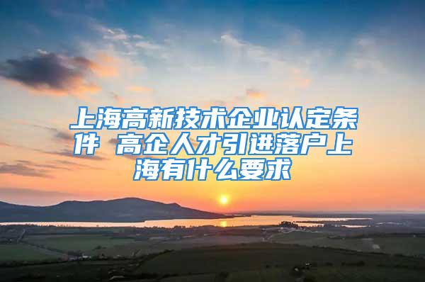 上海高新技术企业认定条件 高企人才引进落户上海有什么要求