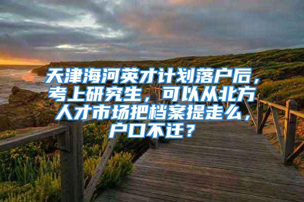 天津海河英才计划落户后，考上研究生，可以从北方人才市场把档案提走么，户口不迁？