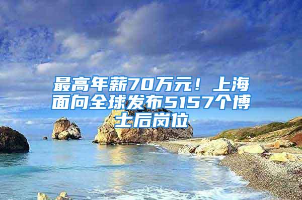 最高年薪70万元！上海面向全球发布5157个博士后岗位