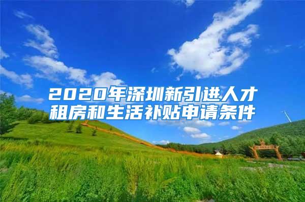 2020年深圳新引进人才租房和生活补贴申请条件