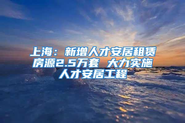 上海：新增人才安居租赁房源2.5万套 大力实施人才安居工程