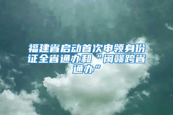 福建省启动首次申领身份证全省通办和“闽赣跨省通办”