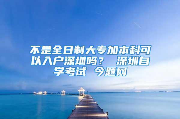 不是全日制大专加本科可以入户深圳吗？ 深圳自学考试 今题网