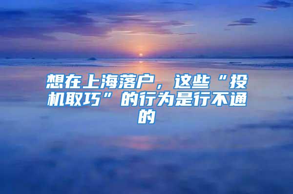 想在上海落户，这些“投机取巧”的行为是行不通的