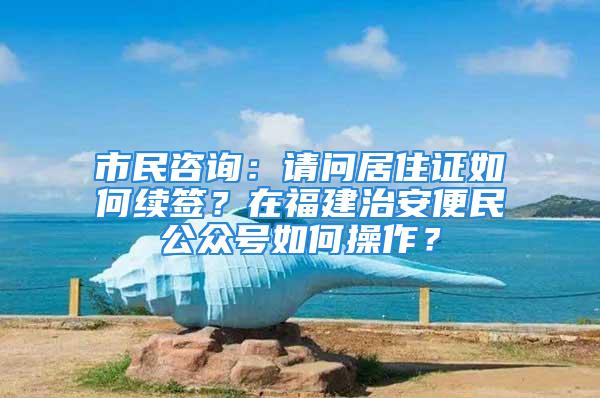 市民咨询：请问居住证如何续签？在福建治安便民公众号如何操作？