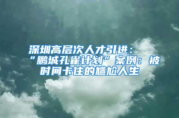 深圳高层次人才引进：“鹏城孔雀计划”案例：被时间卡住的尴尬人生