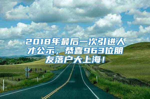 2018年最后一次引进人才公示，恭喜963位朋友落户大上海！