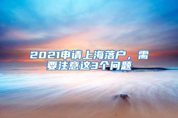 2021申请上海落户，需要注意这3个问题