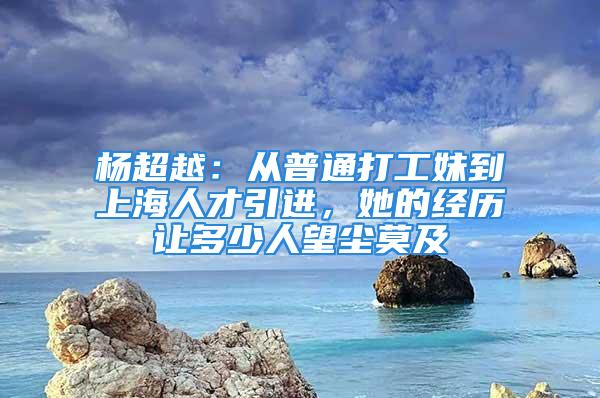 杨超越：从普通打工妹到上海人才引进，她的经历让多少人望尘莫及