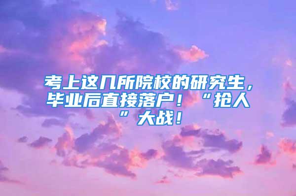 考上这几所院校的研究生，毕业后直接落户！“抢人”大战！