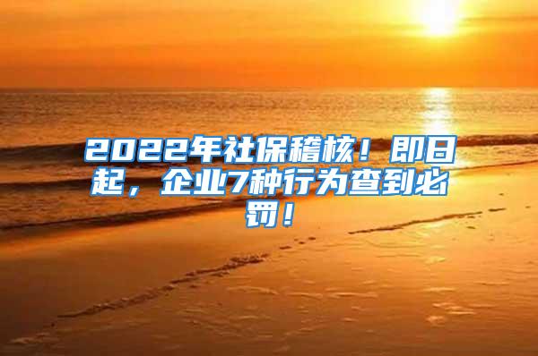 2022年社保稽核！即日起，企业7种行为查到必罚！