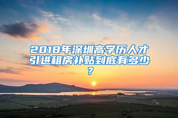 2018年深圳高学历人才引进租房补贴到底有多少？