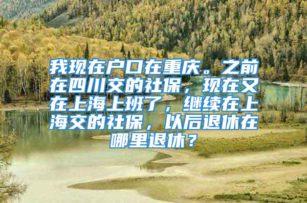 我现在户口在重庆。之前在四川交的社保，现在又在上海上班了，继续在上海交的社保，以后退休在哪里退休？