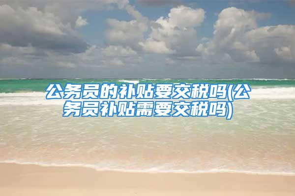 公务员的补贴要交税吗(公务员补贴需要交税吗)