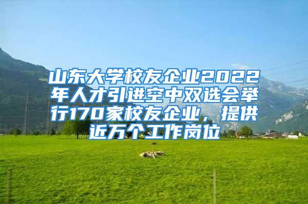 山东大学校友企业2022年人才引进空中双选会举行170家校友企业，提供近万个工作岗位