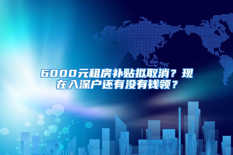 6000元租房补贴拟取消？现在入深户还有没有钱领？