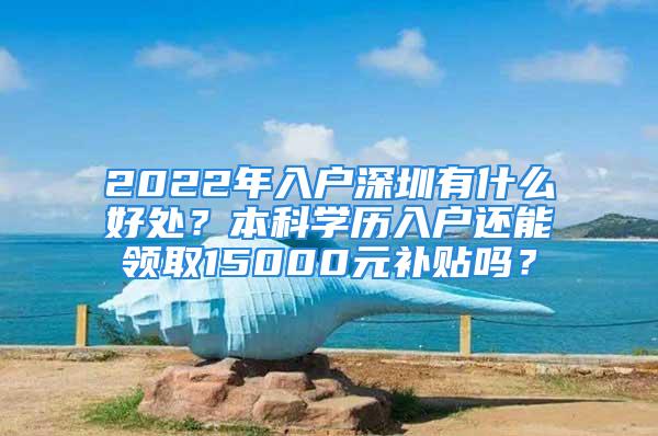 2022年入户深圳有什么好处？本科学历入户还能领取15000元补贴吗？