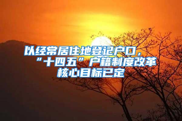 以经常居住地登记户口，“十四五”户籍制度改革核心目标已定