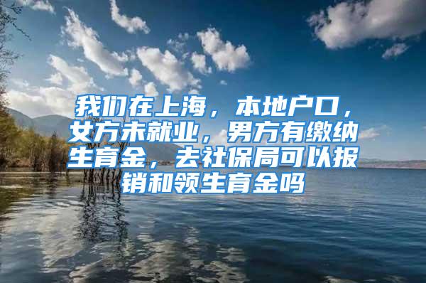 我们在上海，本地户口，女方未就业，男方有缴纳生育金，去社保局可以报销和领生育金吗