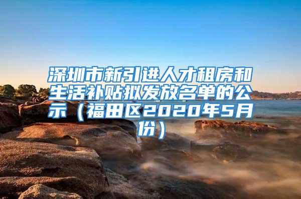 深圳市新引进人才租房和生活补贴拟发放名单的公示（福田区2020年5月份）