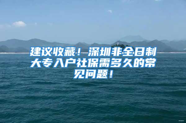 建议收藏！深圳非全日制大专入户社保需多久的常见问题！