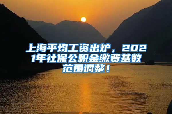 上海平均工资出炉，2021年社保公积金缴费基数范围调整！