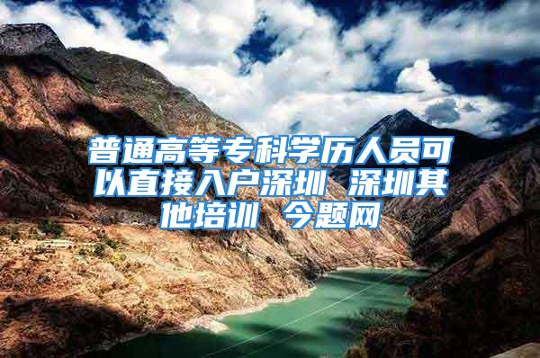 普通高等专科学历人员可以直接入户深圳 深圳其他培训 今题网