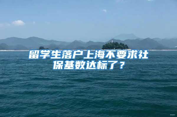 留学生落户上海不要求社保基数达标了？