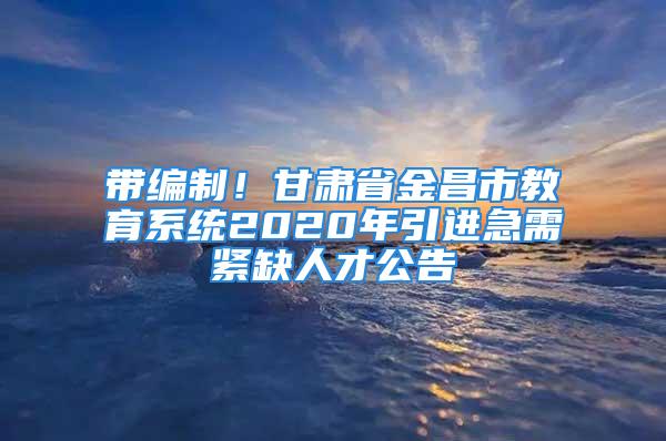 带编制！甘肃省金昌市教育系统2020年引进急需紧缺人才公告